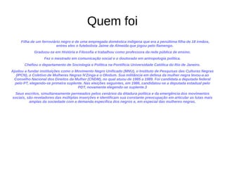 Quem foi
Filha de um ferroviário negro e de uma empregada doméstica indígena que era a penúltima filha de 18 irmãos,
entres eles o futebolista Jaime de Almeida que jogou pelo flamengo.
Graduou-se em História e Filosofia e trabalhou como professora da rede pública de ensino.
Fez o mestrado em comunicação social e o doutorado em antropologia política.
Chefiou o departamento de Sociologia e Política na Pontifícia Universidade Católica do Rio de Janeiro.
Ajudou a fundar instituições como o Movimento Negro Unificado (MNU), o Instituto de Pesquisas das Culturas Negras
(IPCN), o Coletivo de Mulheres Negras N'Zinga e o Olodum. Sua militância em defesa da mulher negra levou-a ao
Conselho Nacional dos Direitos da Mulher (CNDM), no qual atuou de 1985 a 1989. Foi candidata a deputada federal
pelo PT, elegendo-se primeira suplente. Nas eleições seguintes, em 1986, candidatou-se a deputada estadual pelo
PDT, novamente elegendo-se suplente.3
Seus escritos, simultaneamente permeados pelos cenários da ditadura política e da emergência dos movimentos
sociais, são reveladores das múltiplas inserções e identificam sua constante preocupação em articular as lutas mais
amplas da sociedade com a demanda específica dos negros e, em especial das mulheres negras.
 