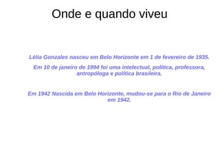 Lélia Gonzales nasceu em Belo Horizonte em 1 de fevereiro de 1935.
Em 10 de janeiro de 1994 foi uma intelectual, política, professora,
antropóloga e política brasileira.
Em 1942 Nascida em Belo Horizonte, mudou-se para o Rio de Janeiro
em 1942.
Onde e quando viveu
 