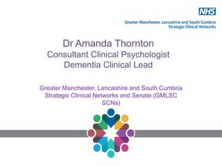 Dr Amanda Thornton
Consultant Clinical Psychologist
Dementia Clinical Lead
Greater Manchester, Lancashire and South Cumbria
Strategic Clinical Networks and Senate (GMLSC
SCNs)
 