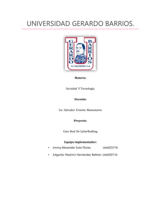 UNIVERSIDAD GERARDO BARRIOS.
Materia:
Sociedad Y Tecnología.
Docente:
Lic. Salvador Ernesto Manzanares.
Proyecto:
Caso Real De CyberBuilling.
Equipo implementador:
• Jimmy Alexander Soto Flores. Usts025716
• Edgardo Vladimir Hernández Beltrán. Usts050116
 