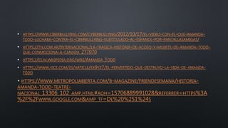 • HTTPS://WWW.CIBERBULLYING.COM/CYBERBULLYING/2012/10/17/EL-VIDEO-CON-EL-QUE-AMANDA-
TODD-LUCHABA-CONTRA-EL-CIBERBULLYING-SUBTITULADO-AL-ESPANOL-POR-PANTALLASAMIGAS/
• HTTPS://TN.COM.AR/INTERNACIONAL/LA-TRAGICA-HISTORIA-DE-ACOSO-Y-MUERTE-DE-AMANDA-TODD-
QUE-CONMOCIONA-A-CANADA_277070
• HTTPS://ES.M.WIKIPEDIA.ORG/WIKI/AMANDA_TODD
• HTTPS://WWW.VICE.COM/ES/ARTICLE/EX9YZ7/EL-PERVERTIDO-QUE-DESTRUYO-LA-VIDA-DE-AMANDA-
TODD
HTTPS://WWW.METROPOLIABIERTA.COM/B-MAGAZINE/FRIENDESEMANA/HISTORIA-
AMANDA-TODD-TEATRE-
NACIONAL_13306_102_AMP.HTML#AOH=15706889991028&REFERRER=HTTPS%3A
%2F%2FWWW.GOOGLE.COM&AMP_TF=DE%20%251%24S
 