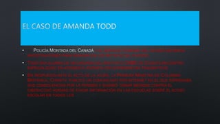 • LA Y EL SERVICIO FORENSE DEL ESTADO INICIARON
INVESTIGACIONES PARA INDAGAR EN LOS MOTIVOS DEL SUICIDIO.
• TODD ERA ALUMNA DE SECUNDARIA DEL INSTITUTO CABE DE COQUITLAM,CENTRO
ESPECIALIZADO EN ATENDER A JÓVENES CON EXPERIENCIAS TRAUMÁTICAS.
• EN RESPUESTA ANTE EL ACTO DE LA JOVEN, LA PRIMERA MINISTRA DE COLUMBIA
BRITÁNICA, CHRISTY, PUBLICÓ UN COMUNICADO POR INTERNET EN EL QUE EXPRESABA
SUS CONDOLENCIAS POR LA PERDIDA Y SUGIRIÓ TOMAR MEDIDAS CONTRA EL
CIBERACOSO ADEMÁS DE EXIGIR INFORMACIÓN EN LAS ESCUELAS SOBRE EL ACOSO
ESCOLAR EN TODOS LOS SENTIDOS.
 