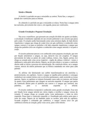 Sístole e Diástole
A sístole é o período em que o miocárdio se contrai. Nesta fase, o sangue é
ejetado dos ventrículos para as artérias.
Já a diástole é o período em que o miocardio se relaxa. Nesta fase o sangue entra
nas aurículas, proveniente das veias e, em seguida, passa aos ventrículos.
Grande Circulação e Pequena Circulação
Nas aves e mamíferos, que possuem um coração dividido em quatro cavidades,
a circulação é totalmente separada em um circuito pulmonar e um circuito que passa
pelo corpo. O coração acaba funcionando como uma estrutura dupla: do lado direito
impulsiona o sangue que chega do corpo (rico em gás carbônico e conhecido como
sangue venoso) e vai para os pulmões e do lado esquerdo impulsiona o sangue que
chega dos pulmões (rico em oxigênio e conhecido como sangue arterial) e vai para o
corpo.
O circuito pulmonar passou a ser conhecido como pequena circulação, que tem
por função arterializar o sangue, ou seja, deixá-lo rico em oxigênio. O sangue
proveniente de todas as partes do corpo (cabeça, tronco, rins, fígado, pernas etc)
chega ao coração pela veias cavas (superior - região da cabeça e inferior - tronco e
abdômen) e entra pelo átrio direito. Depois, sai do átrio direto e vai para o ventrículo
direito onde se inicia o processo de arterialização. Do ventrículo direto, sai o sangue
venoso, através da artéria pulmonar que se bifurca mandando um ramo para cada
pulmão.
As artérias vão diminuindo seu calibre transformando-se em arteríolas e,
posteriormente, em capilares. Assim o sangue se espalha pelos pulmões e consegue
estabelecer um contato íntimo com os alvéolos pulmonares, onde ocorrerão as trocas
gasosas. Agora, os capilares se reúnem formando vasos cada vez maiores, até formar
as quatro veias pulmonares que chegam na aurícula esquerda. O sangue que partiu
do ventrículo direito para os pulmões era venoso e o sangue que retornou, dos
pulmões, para a aurícula esquerda é arterial.
O circuito sistêmico (corporal) é conhecido como grande circulação. Essa tem
por função levar sangue arterial aos vários órgãos e recolher o sangue venoso do
coração. O sangue chega ao coração pelas veias pulmonares e entra no átrio
esquerdo. Passa para o ventrículo esquerdo e é bombeado pela artéria aorta para o
resto do corpo. Depois de ter banhado todos os tecidos, pela rede de capilares,
levando oxigênio e coletando gás carbônico, o sangue venoso (rico em gás
carbônico) retorna ao coração, pelas veias cavas, para o átrio direito.
 