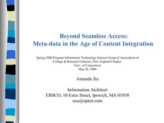   Beyond Seamless Access: Meta-data in the Age of Content Integration Spring 2000 Program Information Technology Interest Group of Association of College & Research Libraries, New England Chapter  Univ. of Connecticut May 26, 2000 Amanda Xu Information Architect EBSCO, 10 Estes Street, Ipswich, MA 01938 axu@epnet.com 