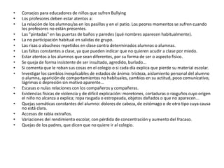 • Consejos para educadores de niños que sufren Bullying
• Los profesores deben estar atentos a:
• La relación de los alumnos/as en los pasillos y en el patio. Los peores momentos se sufren cuando
los profesores no están presentes.
• Las "pintadas" en las puertas de baños y paredes (qué nombres aparecen habitualmente).
• La no participación habitual en salidas de grupo.
• Las risas o abucheos repetidos en clase contra determinados alumnos o alumnas.
• Las faltas constantes a clase, ya que pueden indicar que no quieren acudir a clase por miedo.
• Estar atentos a los alumnos que sean diferentes, por su forma de ser o aspecto físico.
• Se queja de forma insistente de ser insultado, agredido, burlado...
• Si comenta que le roban sus cosas en el colegio o si cada día explica que pierde su material escolar.
• Investigar los cambios inexplicables de estados de ánimo: tristeza, aislamiento personal del alumno
o alumna, aparición de comportamientos no habituales, cambios en su actitud, poco comunicativo,
lágrimas o depresión sin motivo aparente...
• Escasas o nulas relaciones con los compañeros y compañeras.
• Evidencias físicas de violencia y de difícil explicación: moretones, cortaduras o rasguños cuyo origen
el niño no alcanza a explica; ropa rasgada o estropeada, objetos dañados o que no aparecen...
• Quejas somáticas constantes del alumno: dolores de cabeza, de estómago o de otro tipo cuya causa
no está clara.
• Accesos de rabia extraños.
• Variaciones del rendimiento escolar, con pérdida de concentración y aumento del fracaso.
• Quejas de los padres, que dicen que no quiere ir al colegio.
 