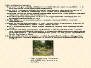 Estilos arquitectónicos regionales:
1.-Sudoriental: Tenía gran cantidad y calidad de monumentos labrados e inscripciones. Los edificios son de
muros muy anchos, cuartos estrechos y fachadas cubiertas.
2.-Petén central: Pirámides muy inclinadas, templos con cresterías huecas y altas sobre cuartos traseros,
palacios de dos plantas con anchos muros, cuartos angostos y falsos arcos mayas bajos.
3.-Usumacinta: Edificios tipo templos en elevaciones naturales, anchos muros, cuartos angostos, altos falsos
arcos mayas y cresterías de doble muro con nichos.
4.-Noroccidental: Edificios con elegantes esculturas en estuco y piedra labrada. Edificios pequeños con
grandes cuartos y altos falsos arcos mayas
5.-Río Bec: Edificios de torres paralelas, esquinas redondeadas y escaleras simbólicas así verticales e
imposibles de subir
6.-Chenes: Sus edificios tienen fachadas en tres partes y las decoraciones forman máscaras de animales en
las puertas. También utilizaban piedras salientes sobre las molduras
7.-Puuc: El estilo temprano muestra puertas múltiples formadas por columnas, vanos estrechos y acabados
burdos.
8.-Planicies noroccidentales; Con dos estilos arquitectónicos: el estilo Maya Chichén muestra semejanzas
con el estilo Puuc tardío. El Maya Tolteca incluye pirámides-templo, patios con columnas, patios-galerías
y plataformas de Venus. La decoración utiliza serpientes, águilas, Chac Mool, jaguares y diseños florales.
Ejemplo: Chichén Itzá, en México.
9.-Costa oriental: Muestra sitios arqueológicos pequeños, figuras del Dios Descendente, nichos y perfiles
humanos entre las cornisas de las esquinas. Las esquinas de los edificios muestran muros inclinados
hacia fuera
Copan, en Honduras en 1980 declarado
por la UNESCO como Patrimonio de la
Humanidad.
 