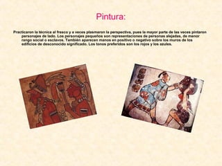 Pintura:
Practicaron la técnica al fresco y a veces plasmaron la perspectiva, pues la mayor parte de las veces pintaron
personajes de lado. Los personajes pequeños son representaciones de personas alejadas, de menor
rango social o esclavos. También aparecen manos en positivo o negativo sobre los muros de los
edificios de desconocido significado. Los tonos preferidos son los rojos y los azules.
 