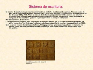 Sistema de escritura:
El sistema de escritura maya era una combinación de símbolos fonéticos e ideogramas. Algunas partes de
ésta fueron descifradas a finales del siglo XIX y a principios del siglo XX, los mayores avances fueron en
las décadas 1960 y 1970. Ahora la mayoría de textos mayas pueden ser leídos casi en sus idiomas
originales. Los misioneros españoles ordenaron quemar todos los libros mayas , poco después de la
conquista. Solos tres libros y alguna página sobreviven en antiguas bibliotecas.
Hay dos versiones de escritura:
La primera versión tenemos a los epigrafistas. Constantin Rafines, en 1832 fue el primero que descifró los
glifos numerales. Yuri Knórozov, realizó un estudio para descifrar la escritura maya publicado en 1952..
En la segunda versión Ramón Arzápalo Marín, filólogo y mayista quien declara que hasta el momento ha
habido varios fracasos por descifrar la escritura maya, pues no es alfabética ni silábica sino logo
ideográfica
Jeroglíficos usados en la ciudad de
Palenque.
 