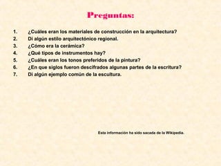 Preguntas:
1. ¿Cuáles eran los materiales de construcción en la arquitectura?
2. Di algún estilo arquitectónico regional.
3. ¿Cómo era la cerámica?
4. ¿Qué tipos de instrumentos hay?
5. ¿Cuáles eran los tonos preferidos de la pintura?
6. ¿En que siglos fueron descifrados algunas partes de la escritura?
7. Di algún ejemplo común de la escultura.
Esta información ha sido sacada de la Wikipedia.
 