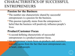 CHARACTERISTICS OF SUCCESSFUL
ENTREPRENEURS
Passion for the Business
The number one characteristic shared by successful
entrepreneurs is a passion for the business.
This passion typically stems from the entrepreneur’s
belief that the business will positively influence people’s
lives.
Product/Customer Focus
A second defining characteristic of successful
entrepreneurs is a product/customer focus.
An entrepreneur’s keen focus on products and customers
typically stems from the fact that most entrepreneurs are,
at heart, craftspeople.
1-
11
 