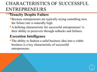 CHARACTERISTICS OF SUCCESSFUL
ENTREPRENEURS
3 OF 3
Tenacity Despite Failure
Because entrepreneurs are typically trying something new,
the failure rate is naturally high.
A defining characteristic for successful entrepreneurs’ is
their ability to persevere through setbacks and failures.
Execution Intelligence
The ability to fashion a solid business idea into a viable
business is a key characteristic of successful
entrepreneurs.
1-
12
 