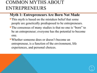 COMMON MYTHS ABOUT
ENTREPRENEURS
Myth 1: Entrepreneurs Are Born Not Made
This myth is based on the mistaken belief that some
people are genetically predisposed to be entrepreneurs.
The consensus of many studies is that no one is “born” to
be an entrepreneur; everyone has the potential to become
one.
Whether someone does or doesn’t become an
entrepreneur, is a function of the environment, life
experiences, and personal choices.
1-
13
 