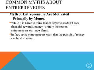 COMMON MYTHS ABOUT
ENTREPRENEURS
Myth 3: Entrepreneurs Are Motivated
Primarily by Money.
While it is naïve to think that entrepreneurs don’t seek
financial rewards, money is rarely the reason
entrepreneurs start new firms.
In fact, some entrepreneurs warn that the pursuit of money
can be distracting.
1-
16
 