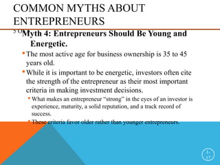 COMMON MYTHS ABOUT
ENTREPRENEURS
5 OF 5
Myth 4: Entrepreneurs Should Be Young and
Energetic.
The most active age for business ownership is 35 to 45
years old.
While it is important to be energetic, investors often cite
the strength of the entrepreneur as their most important
criteria in making investment decisions.
 What makes an entrepreneur “strong” in the eyes of an investor is
experience, maturity, a solid reputation, and a track record of
success.
 These criteria favor older rather than younger entrepreneurs.
1-
17
 