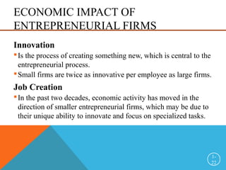 ECONOMIC IMPACT OF
ENTREPRENEURIAL FIRMS
Innovation
Is the process of creating something new, which is central to the
entrepreneurial process.
Small firms are twice as innovative per employee as large firms.
Job Creation
In the past two decades, economic activity has moved in the
direction of smaller entrepreneurial firms, which may be due to
their unique ability to innovate and focus on specialized tasks.
1-
22
 