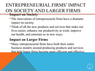 ENTREPRENEURIAL FIRMS’ IMPACT
ON SOCIETY AND LARGER FIRMS
Impact on Society
The innovations of entrepreneurial firms have a dramatic
impact on society.
Think of all the new products and services that make our
lives easier, enhance our productivity at work, improve
our health, and entertain us in new ways.
Impact on Larger Firms
Many entrepreneurial firms have built their entire
business models around producing products and services
that help larger firms become more efficient and effective.
1-
23
 