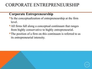 CORPORATE ENTREPRENEURSHIP
Corporate Entrepreneurship
Is the conceptualization of entrepreneurship at the firm
level.
All firms fall along a conceptual continuum that ranges
from highly conservative to highly entrepreneurial.
The position of a firm on this continuum is referred to as
its entrepreneurial intensity.
1-7
 