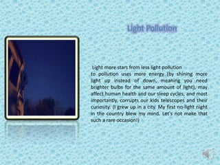 Light Pollution
Light more stars from less light pollution
to pollution uses more energy (by shining more
light up instead of down, meaning you need
brighter bulbs for the same amount of light), may
affect human health and our sleep cycles, and most
importantly, corrupts our kids telescopes and their
curiosity. (I grew up in a city. My first no-light night
in the country blew my mind. Let's not make that
such a rare occasion!)
 
