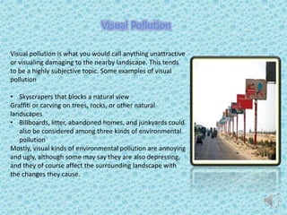 Visual pollution is what you would call anything unattractive
or visualing damaging to the nearby landscape. This tends
to be a highly subjective topic. Some examples of visual
pollution
• Skyscrapers that blocks a natural view
Graffiti or carving on trees, rocks, or other natural
landscapes
• Billboards, litter, abandoned homes, and junkyards could
also be considered among three kinds of environmental
pollution
Mostly, visual kinds of environmental pollution are annoying
and ugly, although some may say they are also depressing,
and they of course affect the surrounding landscape with
the changes they cause.
Visual Pollution
 