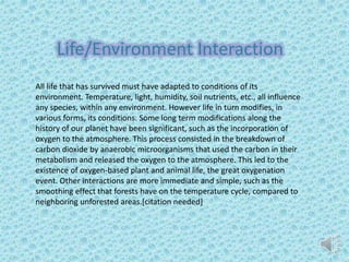 Life/Environment Interaction
All life that has survived must have adapted to conditions of its
environment. Temperature, light, humidity, soil nutrients, etc., all influence
any species, within any environment. However life in turn modifies, in
various forms, its conditions. Some long term modifications along the
history of our planet have been significant, such as the incorporation of
oxygen to the atmosphere. This process consisted in the breakdown of
carbon dioxide by anaerobic microorganisms that used the carbon in their
metabolism and released the oxygen to the atmosphere. This led to the
existence of oxygen-based plant and animal life, the great oxygenation
event. Other interactions are more immediate and simple, such as the
smoothing effect that forests have on the temperature cycle, compared to
neighboring unforested areas.[citation needed]
 