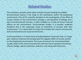Related Studies
The ecosystem of public parks often includes humans feeding the wildlife.
Environmental science is the study of the interactions within the biophysical
environment. Part of this scientific discipline is the investigation of the effect of
human activity on the environment. Ecology, a sub-discipline of biology and a
part of environmental sciences, is often mistaken as a study of human induced
effects on the environment. Environmental studies is a broader academic
discipline that is the systematic study of interaction of humans with their
environment. It is a broad field of study that includes the natural environment,
built environments and social environments.
Environmentalism is a broad social and philosophical movement that, in a large
part, seeks to minimise and compensate the negative effect of human activity
on the biophysical environment. The issues of concern for environmentalists
usually relate to the natural environment with the more important ones being
climate change, species extinction, pollution, and old growth forest loss.
 