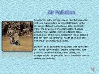Air Pollution
Air pollution is the introduction of harmful substances
in the air that results in detrimental impacts to the
environmental and humanity. Air pollution simply
makes the air unclean or contaminated. It occurs
when harmful substances such as foreign gases,
odours, dust, or fumes are released in the air at levels
that can harm the comfort or health of animals and
humans, or even destroy plant life.
Examples of air pollutants (substances that pollute the
air) include hydrocarbons, organic compounds, dust
particles, carbon monoxide, sulfur oxides, and
nitrogen oxides. Air pollution results from both human
and natural activities.
 