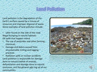 Land pollution is the degradation of the
Earth's surface caused by a misuse of
resources and improper disposal of waste.
Some examples of land pollution include:
• Litter found on the side of the road
Illegal dumping in natural habitats
Oil spills that happen inland
• The use of pesticides and other farming
chemicals
• Damage and debris caused from
unsustainable mining and logging
practices
• Radiation spills or nuclear accidents
Land pollution is responsible for damage
done to natural habitat of animals,
deforestation and damage done to natural
resources, and the general ugly-ing up of our
communities.
Land Pollution
 