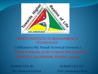 TRINITY INSTITUTE OF MANAGEMENT &
TECHNOLOGY
( Affiliated to IKG Punjab Technical University )
CHURCH NAGAR, GURU GOBIND SINGH AVNUE,
CHOGITTI, JALANDHAR, PUNJAB – 144009
SUBMITTED BY SUBMITTED TO
Ms. Shamma Fatima Prof. Amandeep Paul
 