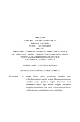 RANCANGAN
PERATURAN OTORITAS JASA KEUANGAN
REPUBLIK INDONESIA
NOMOR /POJK.03/2019
TENTANG
PERUBAHAN ATAS PERATURAN OTORITAS JASA KEUANGAN NOMOR
19/POJK.03/2017 TENTANG PENETAPAN STATUS DAN TINDAK LANJUT
PENGAWASAN BANK PERKREDITAN RAKYAT DAN
BANK PEMBIAYAAN RAKYAT SYARIAH
DENGAN RAHMAT TUHAN YANG MAHA ESA
DEWAN KOMISIONER OTORITAS JASA KEUANGAN,
Menimbang : a. bahwa dalam upaya penyehatan terhadap bank
perkreditan rakyat, saat ini sedang dilakukan perubahan
terhadap sistem penilaian tingkat kesehatan bank
perkreditan rakyat agar selaras dengan penerapan
manajemen risiko dan tata kelola dengan memuat faktor
profil risiko dan peringkat komposit tata kelola;
 