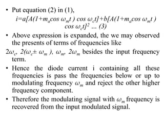 • Put equation (2) in (1),
i=a[A(1+macos ωmt ) cos ωct]+b[A(1+macos ωmt )
cos ωct]2 … (3)
• Above expression is expanded, the we may observed
the presents of terms of frequencies like
2ωc, 2(ωc± ωm ), ωm, 2ωm besides the input frequency
term.
• Hence the diode current i containing all these
frequencies is pass the frequencies below or up to
modulating frequency ωm and reject the other higher
frequency component.
• Therefore the modulating signal with ωm frequency is
recovered from the input modulated signal.
 