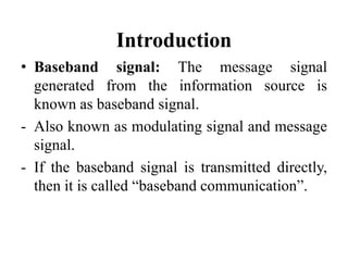 Introduction
• Baseband signal: The message signal
generated from the information source is
known as baseband signal.
- Also known as modulating signal and message
signal.
- If the baseband signal is transmitted directly,
then it is called “baseband communication”.
 