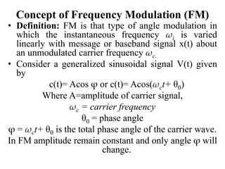Concept of Frequency Modulation (FM)
• Definition: FM is that type of angle modulation in
which the instantaneous frequency ωi is varied
linearly with message or baseband signal x(t) about
an unmodulated carrier frequency ωc.
• Consider a generalized sinusoidal signal V(t) given
by
c(t)= Acos φ or c(t)= Acos(ωct+ θ0)
Where A=amplitude of carrier signal,
ωc = carrier frequency
θ0 = phase angle
φ = ωct+ θ0 is the total phase angle of the carrier wave.
In FM amplitude remain constant and only angle φ will
change.
 