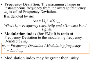 • Frequency Deviation: The maximum change in
instantaneous frequency from the average frequency
ωc is called Frequency Deviation.
It is denoted by ∆ω
∆ω = |kf * x(t)|max
Where kf = Frequency selectivity and x(t)= base band
signal.
• Modulation index (for FM): It is ratio of
Frequency Deviation to the modulating frequency.
Denoted by mf
mf = Frequency Deviation / Modulating frequency
= ∆ω / ωm
• Modulation index may be grater then unity.
 