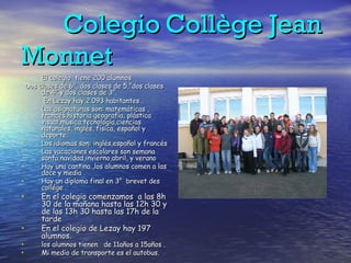 Colegio   Collège Jean Monnet El colegio  tiene 200 alumnos  Dos clases de 6°, dos clases de 5,°dos clases de 4° y dos clases de 3°. En Lezay hay 2.093 habitantes . Las asignaturas son: matemáticas , francés,historia geografía, plástica visual,música,tecnología,ciencias naturales, inglés, física, español y deporte. Los idiomas son: inglés,español y francés Las vacaciones escolares son semana santa,navidad,invierno,abril, y verano Hay una cantina ,los alumnos comen a las doce y media . Hay un diploma final en 3°  brevet des collége . En el colegio comenzamos  a las 8h 30 de la mañana hasta las 12h 30 y de las 13h 30 hasta las 17h de la tarde En el colegio de Lezay hay 197 alumnos. los alumnos tienen  de 11años a 15años . Mi medio de transporte es el autobus. 