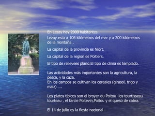 En Lezay hay 2000 habitantes. Lezay está a 106 kilómetros del mar y a 200 kilómetros de la montaña . La capital de la provincia es Niort. La capital de la region es Poitiers. El tipo de relievees plano.El tipo de clima es templado. Las actividades más importantes son la agricultura, la pesca, y la caza. En los campos se cultivan los cereales (girasol, trigo y maiz) …. Los platos típicos son el broyer du Poitou  los tourtisseau tourteau , el farcie Poitevin,Poitou y el queso de cabra. El 14 de julio es la fiesta nacional .  