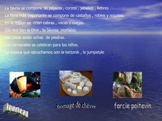 La fauna se compone de pájaros , corzos , jabalies , liebres . La flora más importante se compone de castaños , robles y nogales. En la region se  crían cabras , vacas y ovejas. Los rios son la Dive , la Sèvres  niortaise. Las casas están echas  de piedras. Los carnavales se celebran para los niños. La música que escuchamos son la tectonik , le jumpstyle tourteau fromage de chèvre farcie poitevin 