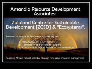 Amandla Resource Development Associates:  Zululand Centre for Sustainable Development [ZCSD] & “Ecosystems”. Realising Africa’s natural potential  through renewable resource management Biomass Potential & Feedstock Availability for:     A. “Renewables” Power-plant B. Torrefied Wood-pellets for Export C. Combination Export Pellets + Co-Generation  