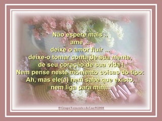 Não espere mais ..  ame ...  deixe o amor fluir ...  deixe-o tomar conta de sua mente,  de seu coração de sua vida ! Nem pense neste momento coisas do tipo:  Ah, mas ele(a) nem sabe que existo,  nem liga para mim... 