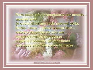 Para amar, não é necessário ser amado .. apenas ame ...  já ouviu dizer que tudo que vai volta, Então .. ame ... deixe o amor fluir ..  deixe-o esvair-se de seu ser ..  tomar os rumos que quiser ..  e apenas observe os benefícios  que essa experiência vai te trazer ... 
