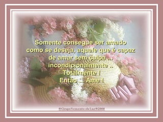 Somente consegue ser amado  como se deseja, aquele que é capaz  de amar sem culpa ...  incondicionalmente ..  Totalmente ! Então ... Ame ! 