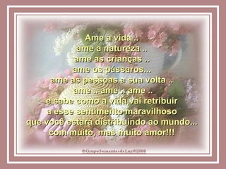 Ame a vida ..  ame a natureza ..  ame as crianças ..  ame os pássaros...  ame as pessoas a sua volta ..  ame .. ame .. ame .. e sabe como a vida vai retribuir  a esse sentimento maravilhoso  que você estará distribuindo ao mundo...  com muito, mas muito amor!!!  