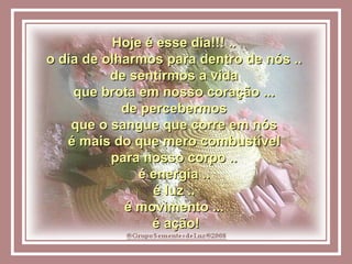 Hoje é esse dia!!! ..  o dia de olharmos para dentro de nós ..  de sentirmos a vida  que brota em nosso coração ...  de percebermos  que o sangue que corre em nós  é mais do que mero combustível  para nosso corpo ..  é energia ..  é luz ..  é movimento ...  é ação! 
