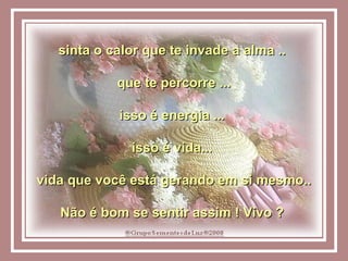 sinta o calor que te invade a alma ..  que te percorre ... isso é energia ...  isso é vida...  vida que você está gerando em si mesmo.. Não é bom se sentir assim ! Vivo ?  