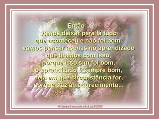 Então ..  vamos deixar para lá tudo  que aconteceu e não foi bom,  vamos pensar apenas no aprendizado  que tiramos com isso,  porque isso sim foi bom,  o aprendizado é sempre bom,  seja em que circunstância for,  porque traz amadurecimento...  