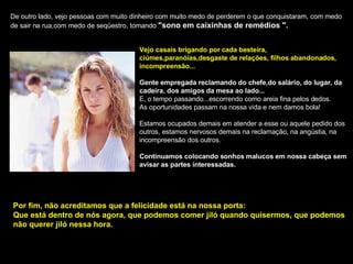 De outro lado, vejo pessoas com muito dinheiro com muito medo de perderem o que conquistaram, com medo de sair na rua,com medo de seqüestro, tomando  "sono em caixinhas de remédios ". Vejo casais brigando por cada besteira, ciúmes,paranóias,desgaste de relações, filhos abandonados, incompreensão... Gente empregada reclamando do chefe,do salário, do lugar, da cadeira, dos amigos da mesa ao lado... E, o tempo passando...escorrendo como areia fina pelos dedos. As oportunidades passam na nossa vida e nem damos bola! Estamos ocupados demais em atender a esse ou aquele pedido dos outros, estamos nervosos demais na reclamação, na angústia, na incompreensão dos outros. Continuamos colocando sonhos malucos em nossa cabeça sem avisar as partes interessadas. Por fim, não acreditamos que a felicidade está na nossa porta: Que está dentro de nós agora, que podemos comer jiló quando quisermos, que podemos não querer jiló nessa hora. 