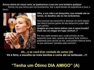 Somos donos do nosso nariz, se quebrarmos a cara em uma tentativa qualquer   Somos nós que temos que nos levantarmos, tirar o aprendizado da experiência e tocar o barco.  Olha, a sua vida é um barquinho, sua vontade são os remos, os desafios são os rios turbulentos. Para avançar seu barquinho e alcançar um porto seguro (ser feliz),é preciso gostar de seu barquinho,cuidar dele com carinho. Imagine se o seu barco estiver com o casco furado? Você não vai chegar em lugar nenhum..!! Por isso repito sempre aqui: cuide primeiro do seu barquinho (sua vida), quando ele estiver forte, bonito e preparado para vencer os rios, você poderá rebocar todos os que estiverem "perdidos pelo caminho". Ah.., e se você tiver vontade de comer jiló Vá à feira, e escolha os mais bonitos e coma até se lambuzar...!!! “ Tenha um Ótimo DIA AMIGO” (A) 