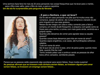 Uma senhora fazia feira há mais de 20 anos pensando nas coisas fresquinhas que iria levar para o marido,  para o filho mais velho, para o filho do meio, e para a caçulinha. Um dia ela foi surpreendida pela pergunta do feirante: - E para a Senhora, o que vai levar? Ela foi até em casa pensando nos jilós que há muitos anos não comprava, apesar de adorar, ela nunca comprava o danado do jiló pois ninguém em sua casa gostava. Nesse dia ela chegou em casa e voltou correndo para a feira e comprou um monte de jiló fresquinho, e preparou com gosto como se fosse para uma rainha, e comeu com mais gosto ainda, sentindo-se a própria rainha. Quantos jilós deixamos de comer para agradar essa ou aquela pessoa? Quantas coisas boas deixamos para trás em nome do amor? Quantos sapos engolimos, e as vezes, até humilhações sofremos calados. Tudo em nome do amor. Sei lá que raio de amor é esse, amor de peixe podre: quando mexe fede, quando frita faz mal? Tenho andado pelas ruas e continuo vendo as pessoas de olhar baixo,olhos cansados, semblante pesado. Parece que as pessoas estão esperando algo acontecer para serem felizes. Ouço muitos suspiros! As pessoas afirmam que se tivessem mais dinheiro,seriam felizes, se tivessem alguém para amar seriam felizes, se tivessem um emprego seriam felizes... 