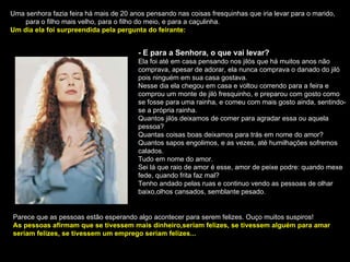 Uma senhora fazia feira há mais de 20 anos pensando nas coisas fresquinhas que iria levar para o marido,  para o filho mais velho, para o filho do meio, e para a caçulinha. Um dia ela foi surpreendida pela pergunta do feirante: - E para a Senhora, o que vai levar? Ela foi até em casa pensando nos jilós que há muitos anos não comprava, apesar de adorar, ela nunca comprava o danado do jiló pois ninguém em sua casa gostava. Nesse dia ela chegou em casa e voltou correndo para a feira e comprou um monte de jiló fresquinho, e preparou com gosto como se fosse para uma rainha, e comeu com mais gosto ainda, sentindo-se a própria rainha. Quantos jilós deixamos de comer para agradar essa ou aquela pessoa? Quantas coisas boas deixamos para trás em nome do amor? Quantos sapos engolimos, e as vezes, até humilhações sofremos calados. Tudo em nome do amor. Sei lá que raio de amor é esse, amor de peixe podre: quando mexe fede, quando frita faz mal? Tenho andado pelas ruas e continuo vendo as pessoas de olhar baixo,olhos cansados, semblante pesado. Parece que as pessoas estão esperando algo acontecer para serem felizes. Ouço muitos suspiros! As pessoas afirmam que se tivessem mais dinheiro,seriam felizes, se tivessem alguém para amar seriam felizes, se tivessem um emprego seriam felizes... 