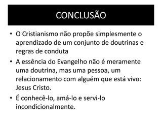 CONCLUSÃO
• O Cristianismo não propõe simplesmente o
aprendizado de um conjunto de doutrinas e
regras de conduta
• A essência do Evangelho não é meramente
uma doutrina, mas uma pessoa, um
relacionamento com alguém que está vivo:
Jesus Cristo.
• É conhecê-lo, amá-lo e servi-lo
incondicionalmente.

 