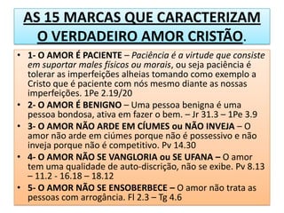 AS 15 MARCAS QUE CARACTERIZAM
O VERDADEIRO AMOR CRISTÃO.
• 1- O AMOR É PACIENTE – Paciência é a virtude que consiste
em suportar males físicos ou morais, ou seja paciência é
tolerar as imperfeições alheias tomando como exemplo a
Cristo que é paciente com nós mesmo diante as nossas
imperfeições. 1Pe 2.19/20
• 2- O AMOR É BENIGNO – Uma pessoa benigna é uma
pessoa bondosa, ativa em fazer o bem. – Jr 31.3 – 1Pe 3.9
• 3- O AMOR NÃO ARDE EM CÍUMES ou NÃO INVEJA – O
amor não arde em ciúmes porque não é possessivo e não
inveja porque não é competitivo. Pv 14.30
• 4- O AMOR NÃO SE VANGLORIA ou SE UFANA – O amor
tem uma qualidade de auto-discrição, não se exibe. Pv 8.13
– 11.2 - 16.18 – 18.12
• 5- O AMOR NÃO SE ENSOBERBECE – O amor não trata as
pessoas com arrogância. Fl 2.3 – Tg 4.6

 